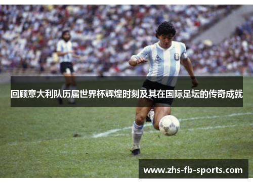 回顾意大利队历届世界杯辉煌时刻及其在国际足坛的传奇成就 回顾意大利队历届世界杯辉煌时刻及其在国际足坛的传奇成就