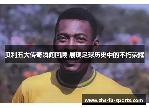 贝利五大传奇瞬间回顾 展现足球历史中的不朽荣耀 贝利五大传奇瞬间回顾 展现足球历史中的不朽荣耀