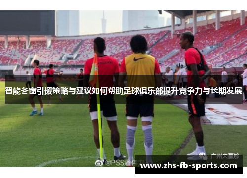 智能冬窗引援策略与建议如何帮助足球俱乐部提升竞争力与长期发展