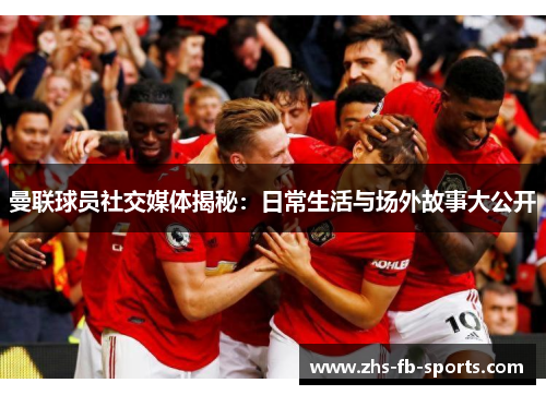 曼联球员社交媒体揭秘：日常生活与场外故事大公开