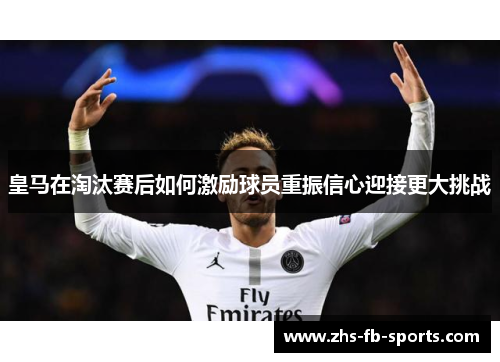 皇马在淘汰赛后如何激励球员重振信心迎接更大挑战
