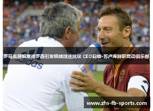 罗马高层解雇德罗西引发极端球迷抗议 CEO莉娜·苏卢库辞职震动俱乐部 罗马高层解雇德罗西引发极端球迷抗议 CEO莉娜·苏卢库辞职震动俱乐部