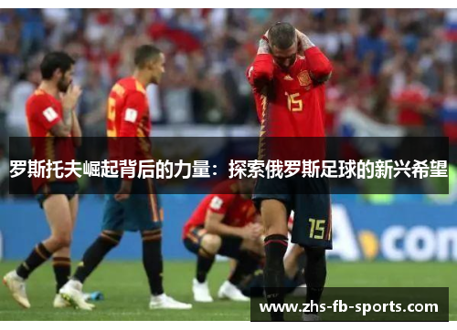 罗斯托夫崛起背后的力量:探索俄罗斯足球的新兴希望 罗斯托夫崛起背后的力量:探索俄罗斯足球的新兴希望