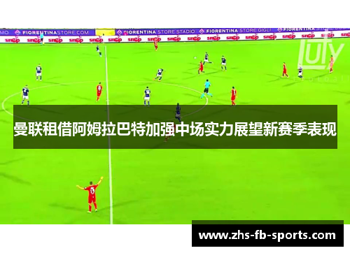 曼联租借阿姆拉巴特加强中场实力展望新赛季表现 曼联租借阿姆拉巴特加强中场实力展望新赛季表现
